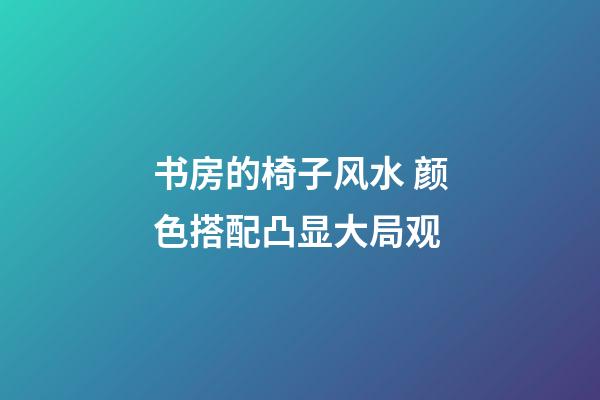 书房的椅子风水 颜色搭配凸显大局观